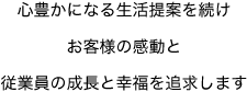 心豊かになる生活提案を続け お客様の感動と 従業員の成長と幸福を追求します 