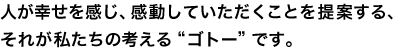 人が幸せを感じ、感動していただくことを提案する、それが私たちの考える“ゴトー”です。 