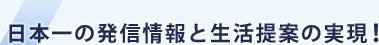 日本一の発信情報と生活提案の実現!