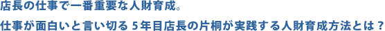 店長の仕事で一番重要な人材育成。仕事が面白いと言い切る5年目店長の片桐が実践する人財育成方法とは？