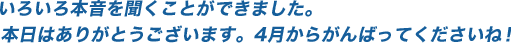 いろいろ本音を聞くことが出来ました。本日はありがとうございます。4月からがんばってくださいね！