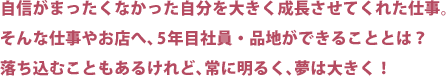 自信がまったくなかった自分を大きく成長させてくれた仕事。そんな仕事やお店へ、5年目社員・品地が出来ることとは？落ち込むこともあるけれど、常に明るく、夢は大きく！